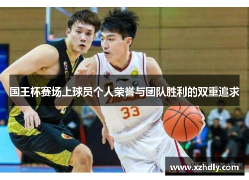 国王杯赛场上球员个人荣誉与团队胜利的双重追求