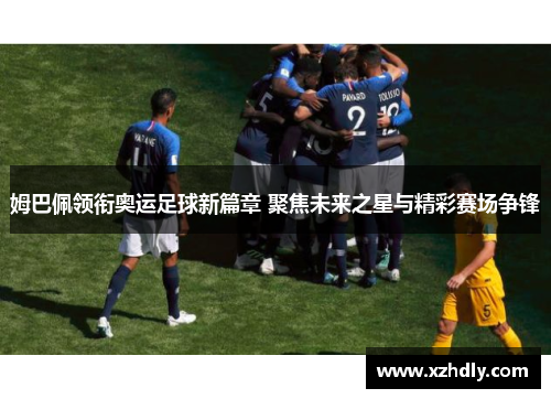 姆巴佩领衔奥运足球新篇章 聚焦未来之星与精彩赛场争锋