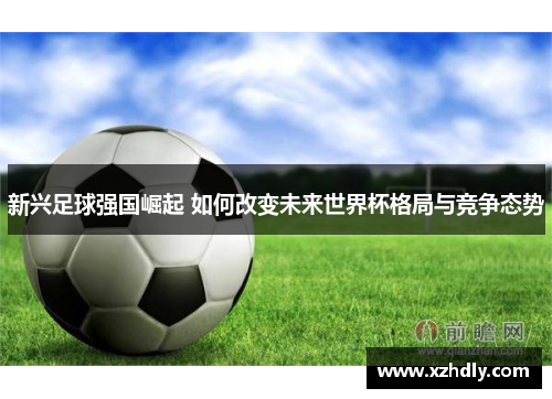 新兴足球强国崛起 如何改变未来世界杯格局与竞争态势