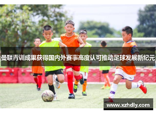 曼联青训成果获得国内外赛事高度认可推动足球发展新纪元
