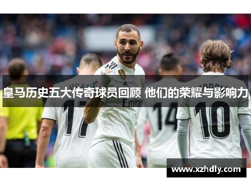 皇马历史五大传奇球员回顾 他们的荣耀与影响力